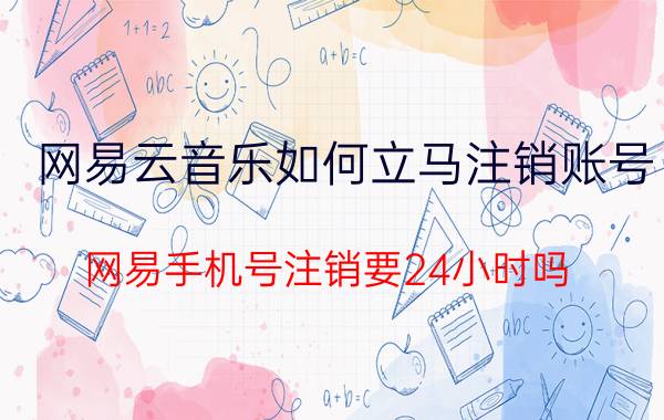 网易云音乐如何立马注销账号 网易手机号注销要24小时吗？